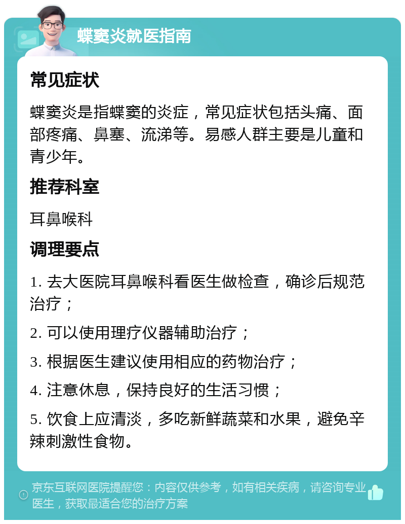 蝶窦炎就医指南 常见症状 蝶窦炎是指蝶窦的炎症，常见症状包括头痛、面部疼痛、鼻塞、流涕等。易感人群主要是儿童和青少年。 推荐科室 耳鼻喉科 调理要点 1. 去大医院耳鼻喉科看医生做检查，确诊后规范治疗； 2. 可以使用理疗仪器辅助治疗； 3. 根据医生建议使用相应的药物治疗； 4. 注意休息，保持良好的生活习惯； 5. 饮食上应清淡，多吃新鲜蔬菜和水果，避免辛辣刺激性食物。