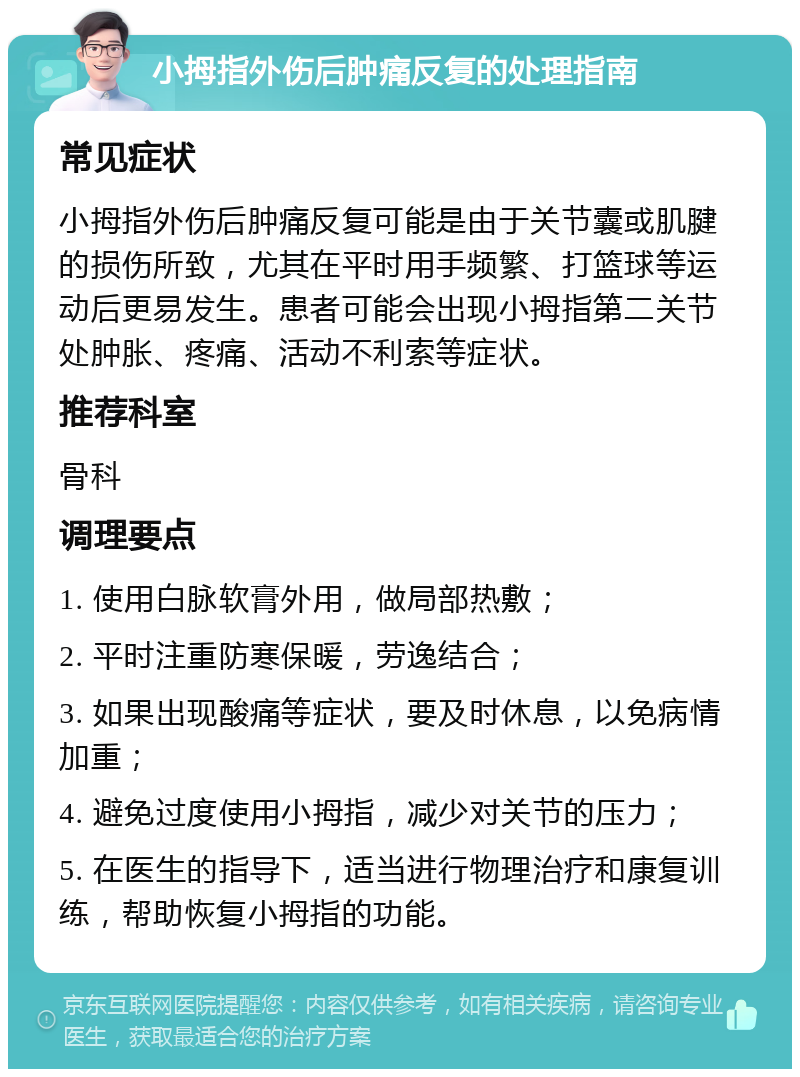 小拇指外伤后肿痛反复的处理指南 常见症状 小拇指外伤后肿痛反复可能是由于关节囊或肌腱的损伤所致，尤其在平时用手频繁、打篮球等运动后更易发生。患者可能会出现小拇指第二关节处肿胀、疼痛、活动不利索等症状。 推荐科室 骨科 调理要点 1. 使用白脉软膏外用，做局部热敷； 2. 平时注重防寒保暖，劳逸结合； 3. 如果出现酸痛等症状，要及时休息，以免病情加重； 4. 避免过度使用小拇指，减少对关节的压力； 5. 在医生的指导下，适当进行物理治疗和康复训练，帮助恢复小拇指的功能。