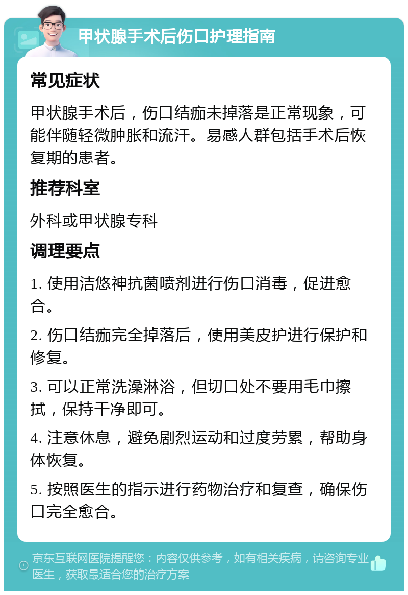 甲状腺手术后伤口护理指南 常见症状 甲状腺手术后，伤口结痂未掉落是正常现象，可能伴随轻微肿胀和流汗。易感人群包括手术后恢复期的患者。 推荐科室 外科或甲状腺专科 调理要点 1. 使用洁悠神抗菌喷剂进行伤口消毒，促进愈合。 2. 伤口结痂完全掉落后，使用美皮护进行保护和修复。 3. 可以正常洗澡淋浴，但切口处不要用毛巾擦拭，保持干净即可。 4. 注意休息，避免剧烈运动和过度劳累，帮助身体恢复。 5. 按照医生的指示进行药物治疗和复查，确保伤口完全愈合。