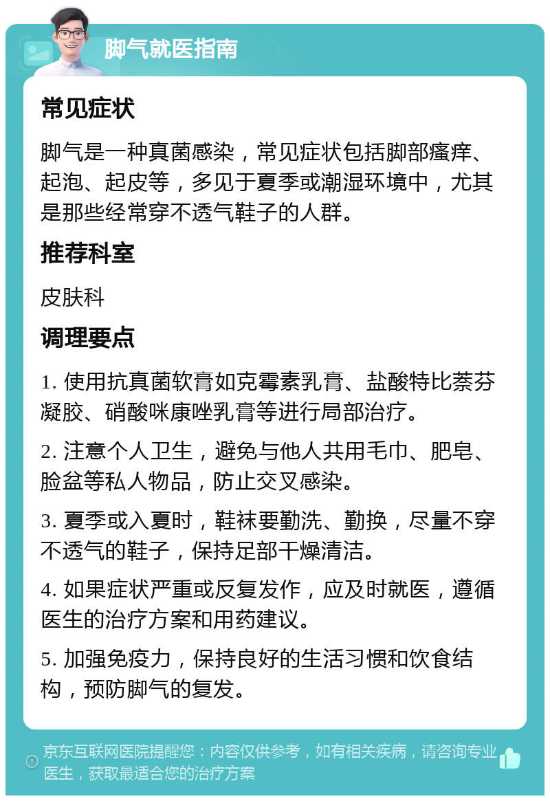 脚气就医指南 常见症状 脚气是一种真菌感染，常见症状包括脚部瘙痒、起泡、起皮等，多见于夏季或潮湿环境中，尤其是那些经常穿不透气鞋子的人群。 推荐科室 皮肤科 调理要点 1. 使用抗真菌软膏如克霉素乳膏、盐酸特比萘芬凝胶、硝酸咪康唑乳膏等进行局部治疗。 2. 注意个人卫生，避免与他人共用毛巾、肥皂、脸盆等私人物品，防止交叉感染。 3. 夏季或入夏时，鞋袜要勤洗、勤换，尽量不穿不透气的鞋子，保持足部干燥清洁。 4. 如果症状严重或反复发作，应及时就医，遵循医生的治疗方案和用药建议。 5. 加强免疫力，保持良好的生活习惯和饮食结构，预防脚气的复发。