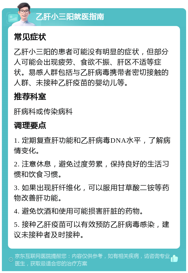 乙肝小三阳就医指南 常见症状 乙肝小三阳的患者可能没有明显的症状，但部分人可能会出现疲劳、食欲不振、肝区不适等症状。易感人群包括与乙肝病毒携带者密切接触的人群、未接种乙肝疫苗的婴幼儿等。 推荐科室 肝病科或传染病科 调理要点 1. 定期复查肝功能和乙肝病毒DNA水平，了解病情变化。 2. 注意休息，避免过度劳累，保持良好的生活习惯和饮食习惯。 3. 如果出现肝纤维化，可以服用甘草酸二铵等药物改善肝功能。 4. 避免饮酒和使用可能损害肝脏的药物。 5. 接种乙肝疫苗可以有效预防乙肝病毒感染，建议未接种者及时接种。