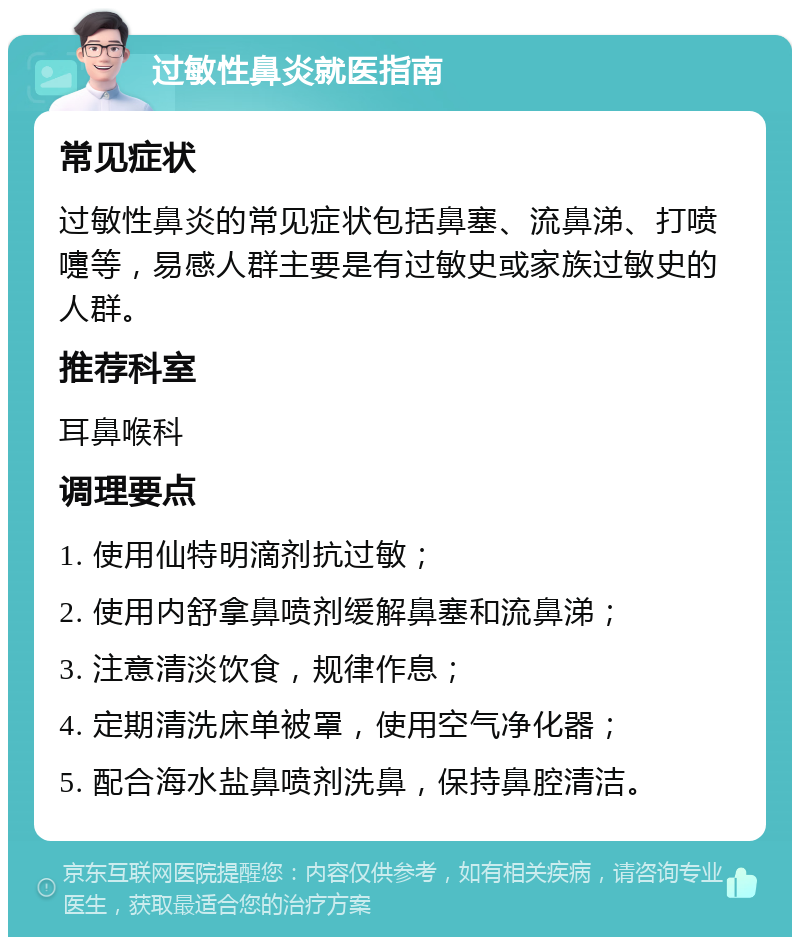 过敏性鼻炎就医指南 常见症状 过敏性鼻炎的常见症状包括鼻塞、流鼻涕、打喷嚏等，易感人群主要是有过敏史或家族过敏史的人群。 推荐科室 耳鼻喉科 调理要点 1. 使用仙特明滴剂抗过敏； 2. 使用内舒拿鼻喷剂缓解鼻塞和流鼻涕； 3. 注意清淡饮食，规律作息； 4. 定期清洗床单被罩，使用空气净化器； 5. 配合海水盐鼻喷剂洗鼻，保持鼻腔清洁。