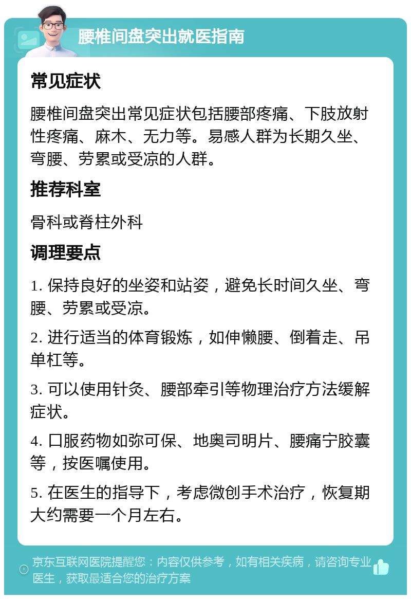 腰椎间盘突出就医指南 常见症状 腰椎间盘突出常见症状包括腰部疼痛、下肢放射性疼痛、麻木、无力等。易感人群为长期久坐、弯腰、劳累或受凉的人群。 推荐科室 骨科或脊柱外科 调理要点 1. 保持良好的坐姿和站姿，避免长时间久坐、弯腰、劳累或受凉。 2. 进行适当的体育锻炼，如伸懒腰、倒着走、吊单杠等。 3. 可以使用针灸、腰部牵引等物理治疗方法缓解症状。 4. 口服药物如弥可保、地奥司明片、腰痛宁胶囊等，按医嘱使用。 5. 在医生的指导下，考虑微创手术治疗，恢复期大约需要一个月左右。