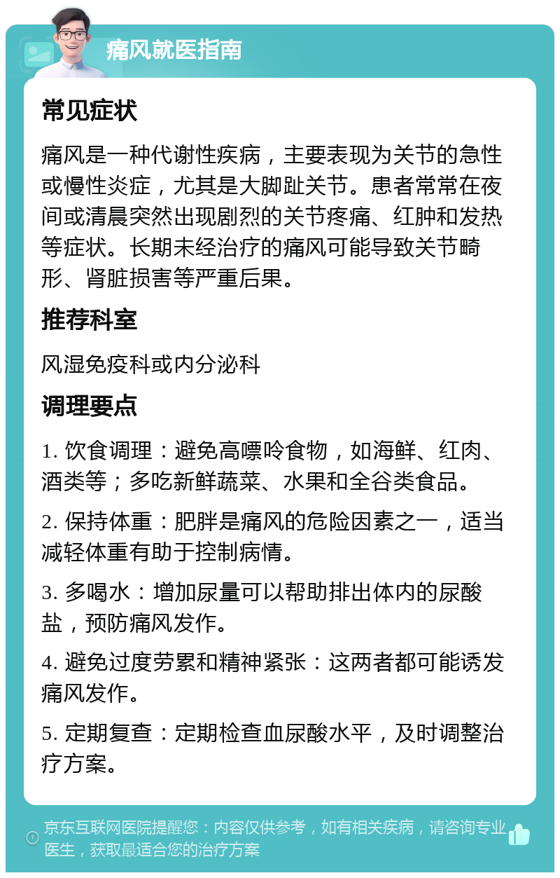 痛风就医指南 常见症状 痛风是一种代谢性疾病，主要表现为关节的急性或慢性炎症，尤其是大脚趾关节。患者常常在夜间或清晨突然出现剧烈的关节疼痛、红肿和发热等症状。长期未经治疗的痛风可能导致关节畸形、肾脏损害等严重后果。 推荐科室 风湿免疫科或内分泌科 调理要点 1. 饮食调理：避免高嘌呤食物，如海鲜、红肉、酒类等；多吃新鲜蔬菜、水果和全谷类食品。 2. 保持体重：肥胖是痛风的危险因素之一，适当减轻体重有助于控制病情。 3. 多喝水：增加尿量可以帮助排出体内的尿酸盐，预防痛风发作。 4. 避免过度劳累和精神紧张：这两者都可能诱发痛风发作。 5. 定期复查：定期检查血尿酸水平，及时调整治疗方案。