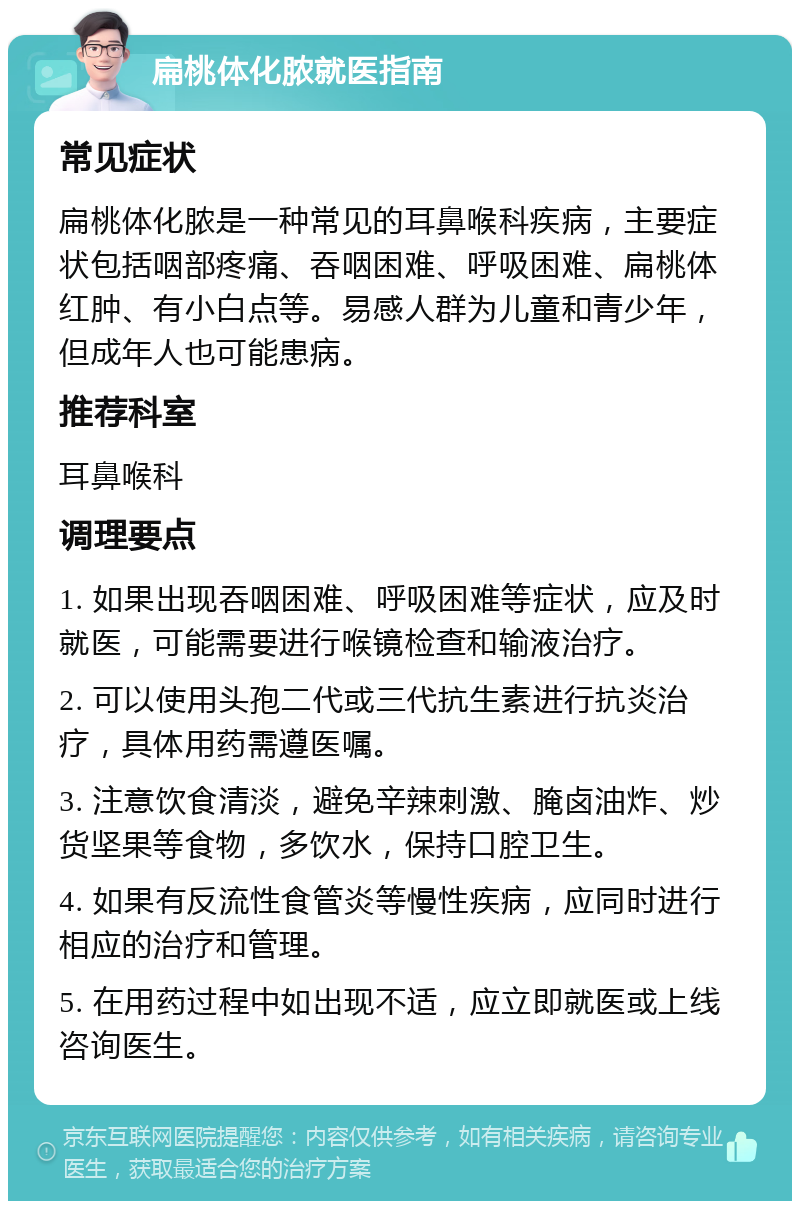 扁桃体化脓就医指南 常见症状 扁桃体化脓是一种常见的耳鼻喉科疾病，主要症状包括咽部疼痛、吞咽困难、呼吸困难、扁桃体红肿、有小白点等。易感人群为儿童和青少年，但成年人也可能患病。 推荐科室 耳鼻喉科 调理要点 1. 如果出现吞咽困难、呼吸困难等症状，应及时就医，可能需要进行喉镜检查和输液治疗。 2. 可以使用头孢二代或三代抗生素进行抗炎治疗，具体用药需遵医嘱。 3. 注意饮食清淡，避免辛辣刺激、腌卤油炸、炒货坚果等食物，多饮水，保持口腔卫生。 4. 如果有反流性食管炎等慢性疾病，应同时进行相应的治疗和管理。 5. 在用药过程中如出现不适，应立即就医或上线咨询医生。