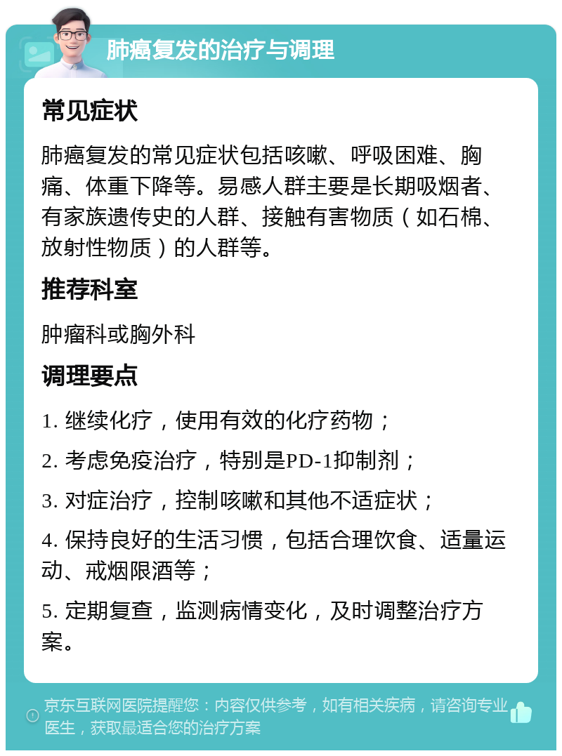 肺癌复发的治疗与调理 常见症状 肺癌复发的常见症状包括咳嗽、呼吸困难、胸痛、体重下降等。易感人群主要是长期吸烟者、有家族遗传史的人群、接触有害物质（如石棉、放射性物质）的人群等。 推荐科室 肿瘤科或胸外科 调理要点 1. 继续化疗，使用有效的化疗药物； 2. 考虑免疫治疗，特别是PD-1抑制剂； 3. 对症治疗，控制咳嗽和其他不适症状； 4. 保持良好的生活习惯，包括合理饮食、适量运动、戒烟限酒等； 5. 定期复查，监测病情变化，及时调整治疗方案。