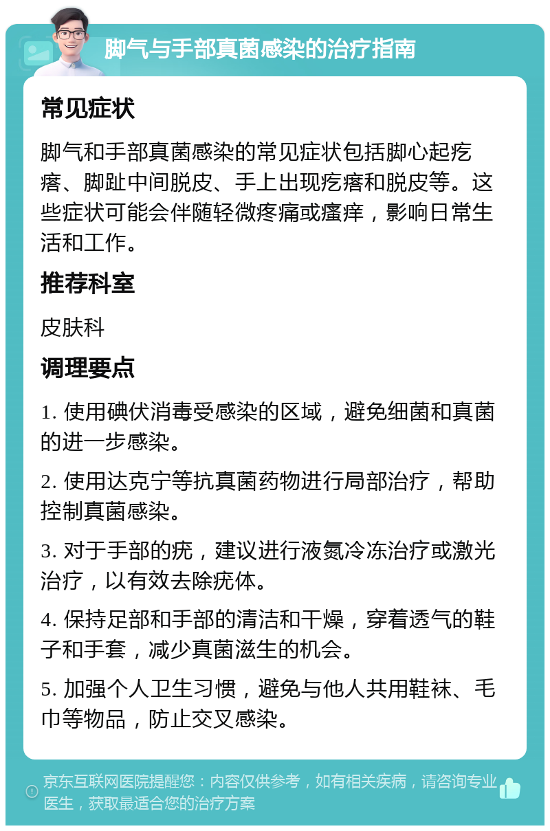 脚气与手部真菌感染的治疗指南 常见症状 脚气和手部真菌感染的常见症状包括脚心起疙瘩、脚趾中间脱皮、手上出现疙瘩和脱皮等。这些症状可能会伴随轻微疼痛或瘙痒，影响日常生活和工作。 推荐科室 皮肤科 调理要点 1. 使用碘伏消毒受感染的区域，避免细菌和真菌的进一步感染。 2. 使用达克宁等抗真菌药物进行局部治疗，帮助控制真菌感染。 3. 对于手部的疣，建议进行液氮冷冻治疗或激光治疗，以有效去除疣体。 4. 保持足部和手部的清洁和干燥，穿着透气的鞋子和手套，减少真菌滋生的机会。 5. 加强个人卫生习惯，避免与他人共用鞋袜、毛巾等物品，防止交叉感染。