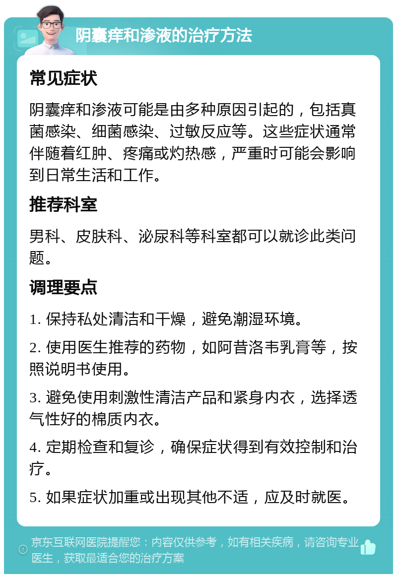 阴囊痒和渗液的治疗方法 常见症状 阴囊痒和渗液可能是由多种原因引起的，包括真菌感染、细菌感染、过敏反应等。这些症状通常伴随着红肿、疼痛或灼热感，严重时可能会影响到日常生活和工作。 推荐科室 男科、皮肤科、泌尿科等科室都可以就诊此类问题。 调理要点 1. 保持私处清洁和干燥，避免潮湿环境。 2. 使用医生推荐的药物，如阿昔洛韦乳膏等，按照说明书使用。 3. 避免使用刺激性清洁产品和紧身内衣，选择透气性好的棉质内衣。 4. 定期检查和复诊，确保症状得到有效控制和治疗。 5. 如果症状加重或出现其他不适，应及时就医。