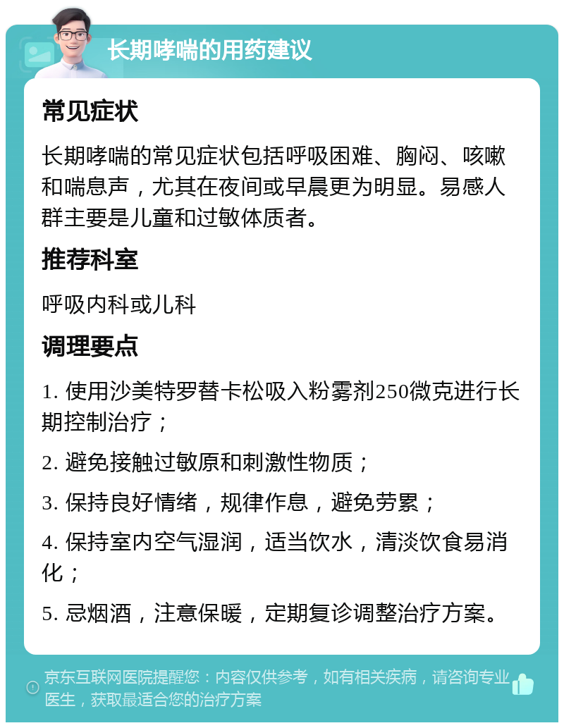 长期哮喘的用药建议 常见症状 长期哮喘的常见症状包括呼吸困难、胸闷、咳嗽和喘息声，尤其在夜间或早晨更为明显。易感人群主要是儿童和过敏体质者。 推荐科室 呼吸内科或儿科 调理要点 1. 使用沙美特罗替卡松吸入粉雾剂250微克进行长期控制治疗； 2. 避免接触过敏原和刺激性物质； 3. 保持良好情绪，规律作息，避免劳累； 4. 保持室内空气湿润，适当饮水，清淡饮食易消化； 5. 忌烟酒，注意保暖，定期复诊调整治疗方案。