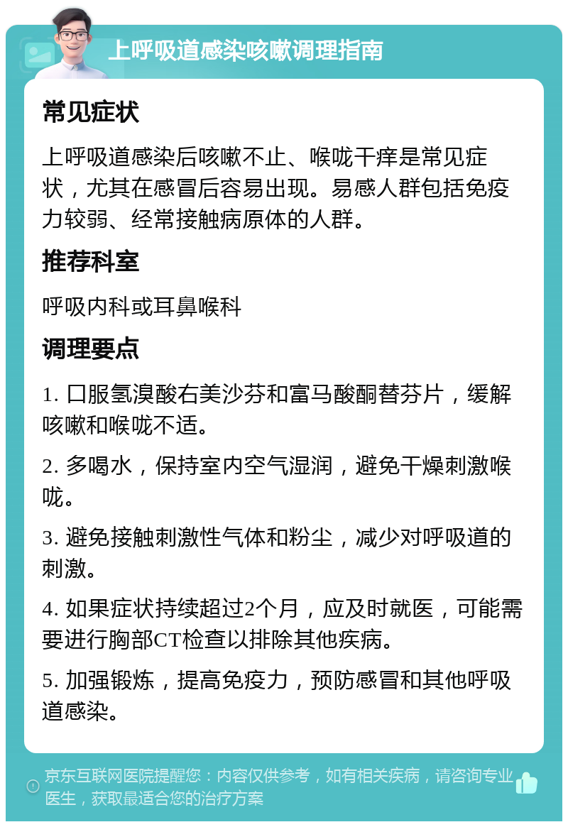 上呼吸道感染咳嗽调理指南 常见症状 上呼吸道感染后咳嗽不止、喉咙干痒是常见症状，尤其在感冒后容易出现。易感人群包括免疫力较弱、经常接触病原体的人群。 推荐科室 呼吸内科或耳鼻喉科 调理要点 1. 口服氢溴酸右美沙芬和富马酸酮替芬片，缓解咳嗽和喉咙不适。 2. 多喝水，保持室内空气湿润，避免干燥刺激喉咙。 3. 避免接触刺激性气体和粉尘，减少对呼吸道的刺激。 4. 如果症状持续超过2个月，应及时就医，可能需要进行胸部CT检查以排除其他疾病。 5. 加强锻炼，提高免疫力，预防感冒和其他呼吸道感染。