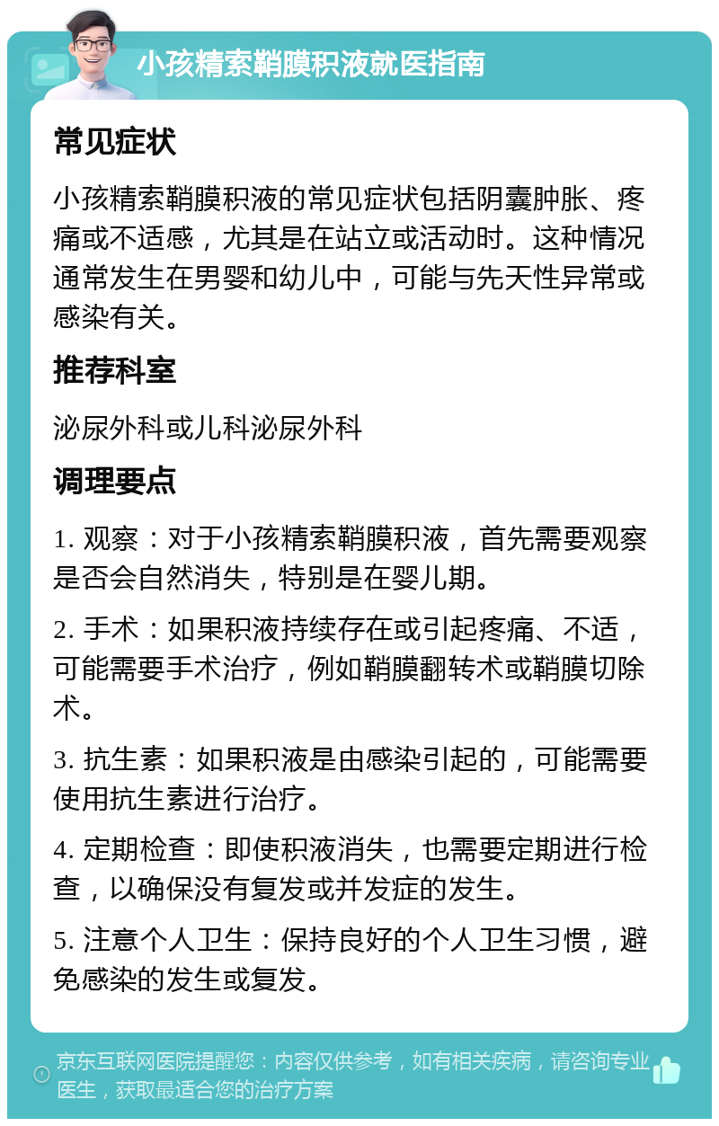 小孩精索鞘膜积液就医指南 常见症状 小孩精索鞘膜积液的常见症状包括阴囊肿胀、疼痛或不适感，尤其是在站立或活动时。这种情况通常发生在男婴和幼儿中，可能与先天性异常或感染有关。 推荐科室 泌尿外科或儿科泌尿外科 调理要点 1. 观察：对于小孩精索鞘膜积液，首先需要观察是否会自然消失，特别是在婴儿期。 2. 手术：如果积液持续存在或引起疼痛、不适，可能需要手术治疗，例如鞘膜翻转术或鞘膜切除术。 3. 抗生素：如果积液是由感染引起的，可能需要使用抗生素进行治疗。 4. 定期检查：即使积液消失，也需要定期进行检查，以确保没有复发或并发症的发生。 5. 注意个人卫生：保持良好的个人卫生习惯，避免感染的发生或复发。