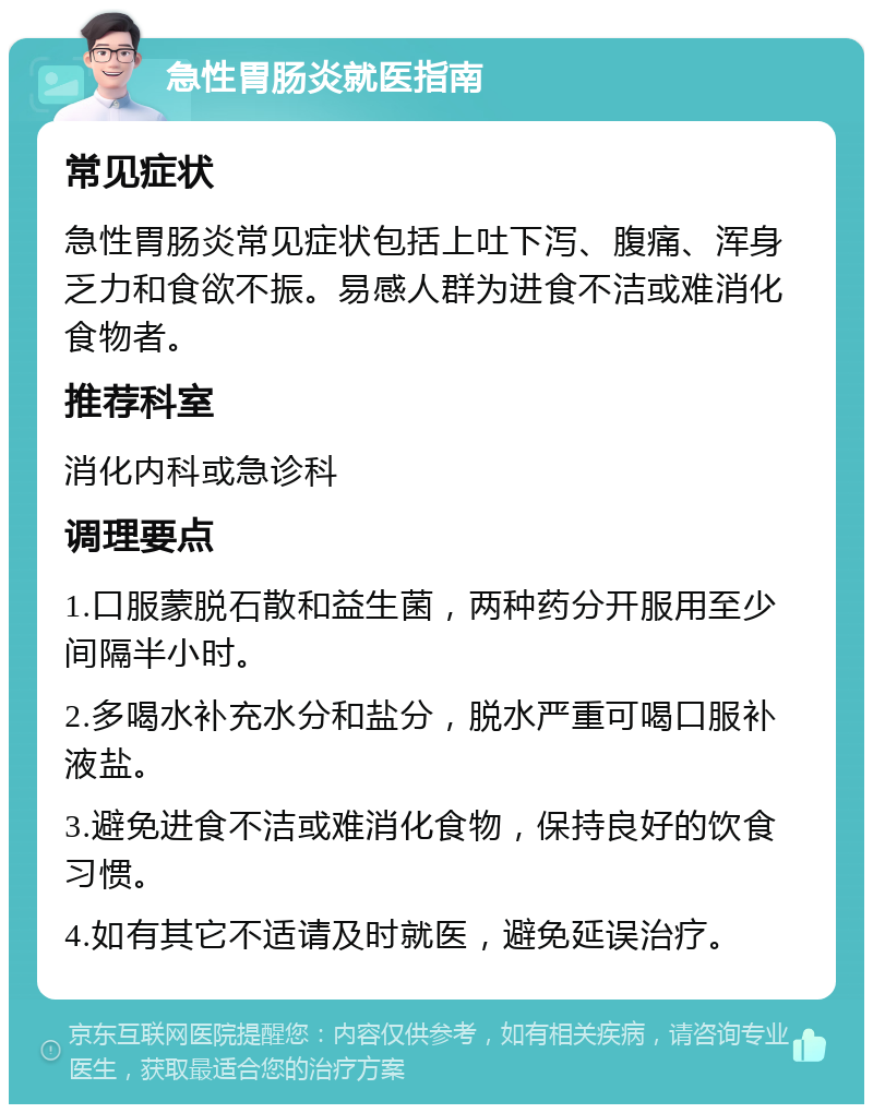 急性胃肠炎就医指南 常见症状 急性胃肠炎常见症状包括上吐下泻、腹痛、浑身乏力和食欲不振。易感人群为进食不洁或难消化食物者。 推荐科室 消化内科或急诊科 调理要点 1.口服蒙脱石散和益生菌，两种药分开服用至少间隔半小时。 2.多喝水补充水分和盐分，脱水严重可喝口服补液盐。 3.避免进食不洁或难消化食物，保持良好的饮食习惯。 4.如有其它不适请及时就医，避免延误治疗。