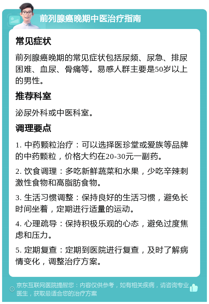 前列腺癌晚期中医治疗指南 常见症状 前列腺癌晚期的常见症状包括尿频、尿急、排尿困难、血尿、骨痛等。易感人群主要是50岁以上的男性。 推荐科室 泌尿外科或中医科室。 调理要点 1. 中药颗粒治疗：可以选择医珍堂或爱族等品牌的中药颗粒，价格大约在20-30元一副药。 2. 饮食调理：多吃新鲜蔬菜和水果，少吃辛辣刺激性食物和高脂肪食物。 3. 生活习惯调整：保持良好的生活习惯，避免长时间坐着，定期进行适量的运动。 4. 心理疏导：保持积极乐观的心态，避免过度焦虑和压力。 5. 定期复查：定期到医院进行复查，及时了解病情变化，调整治疗方案。