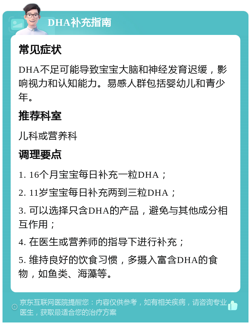 DHA补充指南 常见症状 DHA不足可能导致宝宝大脑和神经发育迟缓，影响视力和认知能力。易感人群包括婴幼儿和青少年。 推荐科室 儿科或营养科 调理要点 1. 16个月宝宝每日补充一粒DHA； 2. 11岁宝宝每日补充两到三粒DHA； 3. 可以选择只含DHA的产品，避免与其他成分相互作用； 4. 在医生或营养师的指导下进行补充； 5. 维持良好的饮食习惯，多摄入富含DHA的食物，如鱼类、海藻等。