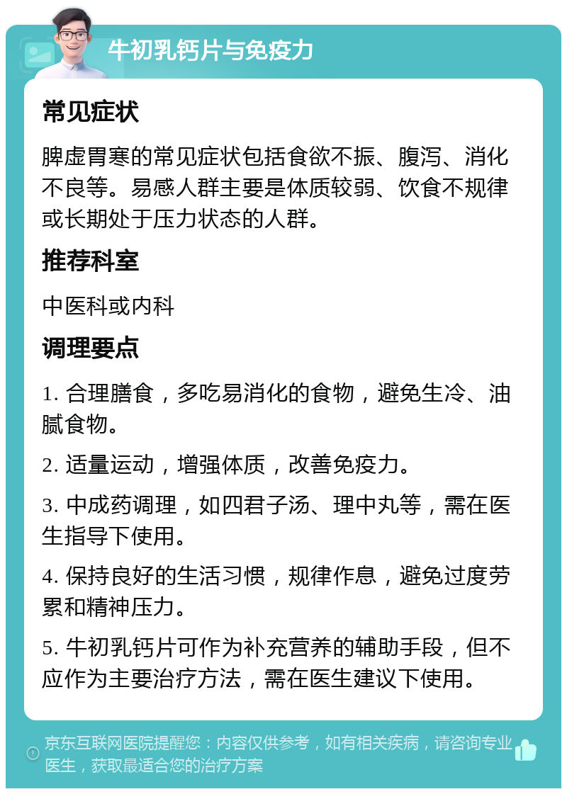 牛初乳钙片与免疫力 常见症状 脾虚胃寒的常见症状包括食欲不振、腹泻、消化不良等。易感人群主要是体质较弱、饮食不规律或长期处于压力状态的人群。 推荐科室 中医科或内科 调理要点 1. 合理膳食，多吃易消化的食物，避免生冷、油腻食物。 2. 适量运动，增强体质，改善免疫力。 3. 中成药调理，如四君子汤、理中丸等，需在医生指导下使用。 4. 保持良好的生活习惯，规律作息，避免过度劳累和精神压力。 5. 牛初乳钙片可作为补充营养的辅助手段，但不应作为主要治疗方法，需在医生建议下使用。