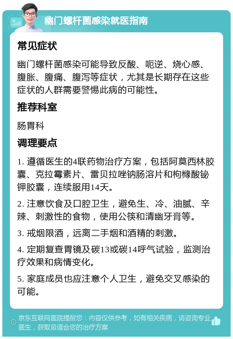 幽门螺杆菌感染就医指南 常见症状 幽门螺杆菌感染可能导致反酸、呃逆、烧心感、腹胀、腹痛、腹泻等症状，尤其是长期存在这些症状的人群需要警惕此病的可能性。 推荐科室 肠胃科 调理要点 1. 遵循医生的4联药物治疗方案，包括阿莫西林胶囊、克拉霉素片、雷贝拉唑钠肠溶片和枸橼酸铋钾胶囊，连续服用14天。 2. 注意饮食及口腔卫生，避免生、冷、油腻、辛辣、刺激性的食物，使用公筷和清幽牙膏等。 3. 戒烟限酒，远离二手烟和酒精的刺激。 4. 定期复查胃镜及碳13或碳14呼气试验，监测治疗效果和病情变化。 5. 家庭成员也应注意个人卫生，避免交叉感染的可能。