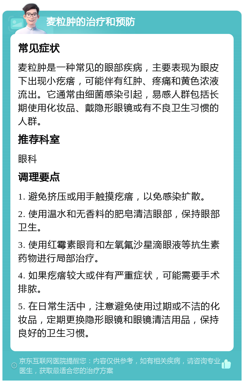 麦粒肿的治疗和预防 常见症状 麦粒肿是一种常见的眼部疾病，主要表现为眼皮下出现小疙瘩，可能伴有红肿、疼痛和黄色浓液流出。它通常由细菌感染引起，易感人群包括长期使用化妆品、戴隐形眼镜或有不良卫生习惯的人群。 推荐科室 眼科 调理要点 1. 避免挤压或用手触摸疙瘩，以免感染扩散。 2. 使用温水和无香料的肥皂清洁眼部，保持眼部卫生。 3. 使用红霉素眼膏和左氧氟沙星滴眼液等抗生素药物进行局部治疗。 4. 如果疙瘩较大或伴有严重症状，可能需要手术排脓。 5. 在日常生活中，注意避免使用过期或不洁的化妆品，定期更换隐形眼镜和眼镜清洁用品，保持良好的卫生习惯。