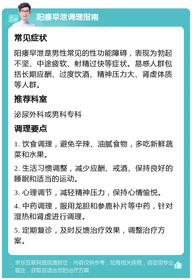 阳痿早泄调理指南 常见症状 阳痿早泄是男性常见的性功能障碍，表现为勃起不坚、中途疲软、射精过快等症状。易感人群包括长期应酬、过度饮酒、精神压力大、肾虚体质等人群。 推荐科室 泌尿外科或男科专科 调理要点 1. 饮食调理，避免辛辣、油腻食物，多吃新鲜蔬菜和水果。 2. 生活习惯调整，减少应酬、戒酒、保持良好的睡眠和适当的运动。 3. 心理调节，减轻精神压力，保持心情愉悦。 4. 中药调理，服用龙胆和参鹿补片等中药，针对湿热和肾虚进行调理。 5. 定期复诊，及时反馈治疗效果，调整治疗方案。