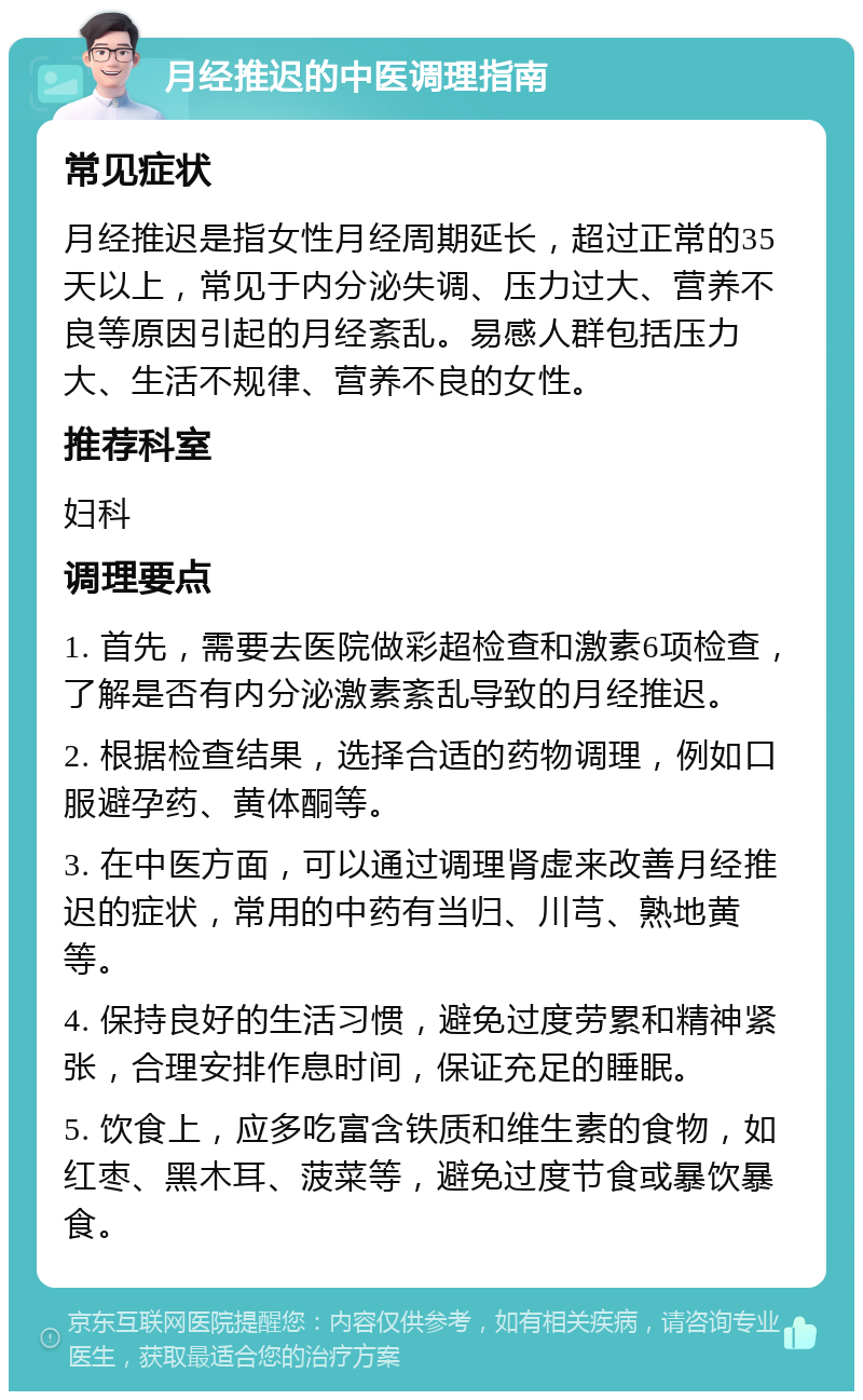 月经推迟的中医调理指南 常见症状 月经推迟是指女性月经周期延长，超过正常的35天以上，常见于内分泌失调、压力过大、营养不良等原因引起的月经紊乱。易感人群包括压力大、生活不规律、营养不良的女性。 推荐科室 妇科 调理要点 1. 首先，需要去医院做彩超检查和激素6项检查，了解是否有内分泌激素紊乱导致的月经推迟。 2. 根据检查结果，选择合适的药物调理，例如口服避孕药、黄体酮等。 3. 在中医方面，可以通过调理肾虚来改善月经推迟的症状，常用的中药有当归、川芎、熟地黄等。 4. 保持良好的生活习惯，避免过度劳累和精神紧张，合理安排作息时间，保证充足的睡眠。 5. 饮食上，应多吃富含铁质和维生素的食物，如红枣、黑木耳、菠菜等，避免过度节食或暴饮暴食。