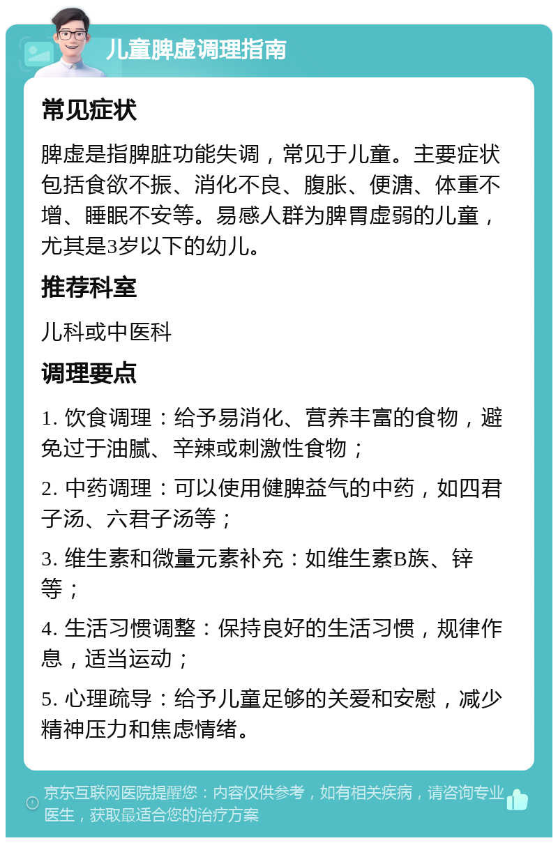 儿童脾虚调理指南 常见症状 脾虚是指脾脏功能失调，常见于儿童。主要症状包括食欲不振、消化不良、腹胀、便溏、体重不增、睡眠不安等。易感人群为脾胃虚弱的儿童，尤其是3岁以下的幼儿。 推荐科室 儿科或中医科 调理要点 1. 饮食调理：给予易消化、营养丰富的食物，避免过于油腻、辛辣或刺激性食物； 2. 中药调理：可以使用健脾益气的中药，如四君子汤、六君子汤等； 3. 维生素和微量元素补充：如维生素B族、锌等； 4. 生活习惯调整：保持良好的生活习惯，规律作息，适当运动； 5. 心理疏导：给予儿童足够的关爱和安慰，减少精神压力和焦虑情绪。