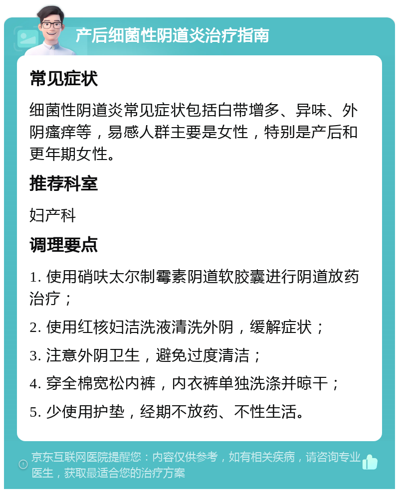 产后细菌性阴道炎治疗指南 常见症状 细菌性阴道炎常见症状包括白带增多、异味、外阴瘙痒等，易感人群主要是女性，特别是产后和更年期女性。 推荐科室 妇产科 调理要点 1. 使用硝呋太尔制霉素阴道软胶囊进行阴道放药治疗； 2. 使用红核妇洁洗液清洗外阴，缓解症状； 3. 注意外阴卫生，避免过度清洁； 4. 穿全棉宽松内裤，内衣裤单独洗涤并晾干； 5. 少使用护垫，经期不放药、不性生活。