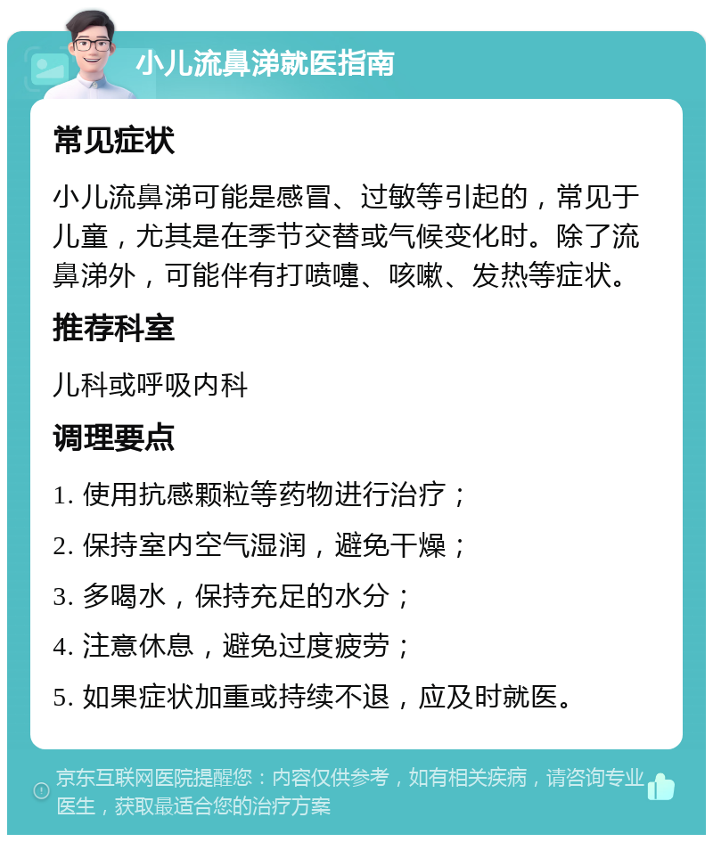 小儿流鼻涕就医指南 常见症状 小儿流鼻涕可能是感冒、过敏等引起的，常见于儿童，尤其是在季节交替或气候变化时。除了流鼻涕外，可能伴有打喷嚏、咳嗽、发热等症状。 推荐科室 儿科或呼吸内科 调理要点 1. 使用抗感颗粒等药物进行治疗； 2. 保持室内空气湿润，避免干燥； 3. 多喝水，保持充足的水分； 4. 注意休息，避免过度疲劳； 5. 如果症状加重或持续不退，应及时就医。