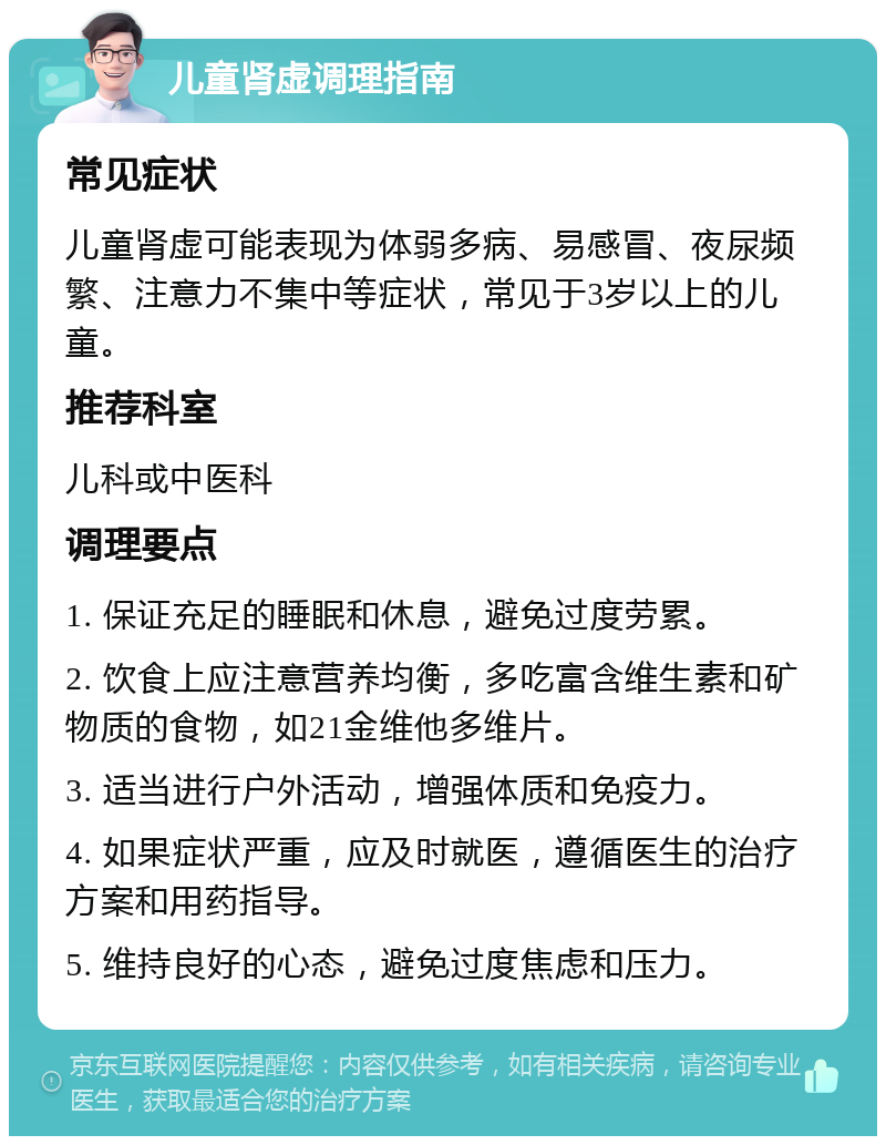 儿童肾虚调理指南 常见症状 儿童肾虚可能表现为体弱多病、易感冒、夜尿频繁、注意力不集中等症状，常见于3岁以上的儿童。 推荐科室 儿科或中医科 调理要点 1. 保证充足的睡眠和休息，避免过度劳累。 2. 饮食上应注意营养均衡，多吃富含维生素和矿物质的食物，如21金维他多维片。 3. 适当进行户外活动，增强体质和免疫力。 4. 如果症状严重，应及时就医，遵循医生的治疗方案和用药指导。 5. 维持良好的心态，避免过度焦虑和压力。