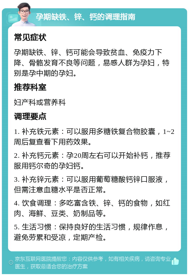 孕期缺铁、锌、钙的调理指南 常见症状 孕期缺铁、锌、钙可能会导致贫血、免疫力下降、骨骼发育不良等问题，易感人群为孕妇，特别是孕中期的孕妇。 推荐科室 妇产科或营养科 调理要点 1. 补充铁元素：可以服用多糖铁复合物胶囊，1~2周后复查看下用药效果。 2. 补充钙元素：孕20周左右可以开始补钙，推荐服用钙尔奇的孕妇钙。 3. 补充锌元素：可以服用葡萄糖酸钙锌口服液，但需注意血糖水平是否正常。 4. 饮食调理：多吃富含铁、锌、钙的食物，如红肉、海鲜、豆类、奶制品等。 5. 生活习惯：保持良好的生活习惯，规律作息，避免劳累和受凉，定期产检。