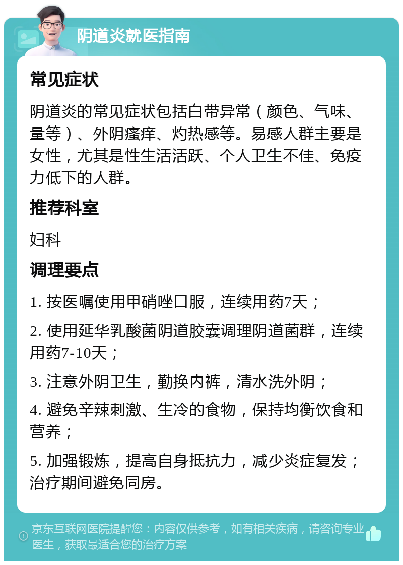 阴道炎就医指南 常见症状 阴道炎的常见症状包括白带异常（颜色、气味、量等）、外阴瘙痒、灼热感等。易感人群主要是女性，尤其是性生活活跃、个人卫生不佳、免疫力低下的人群。 推荐科室 妇科 调理要点 1. 按医嘱使用甲硝唑口服，连续用药7天； 2. 使用延华乳酸菌阴道胶囊调理阴道菌群，连续用药7-10天； 3. 注意外阴卫生，勤换内裤，清水洗外阴； 4. 避免辛辣刺激、生冷的食物，保持均衡饮食和营养； 5. 加强锻炼，提高自身抵抗力，减少炎症复发；治疗期间避免同房。