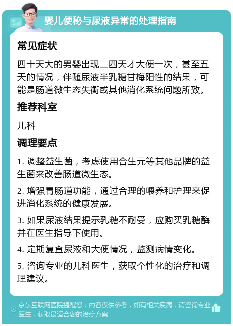 婴儿便秘与尿液异常的处理指南 常见症状 四十天大的男婴出现三四天才大便一次，甚至五天的情况，伴随尿液半乳糖甘梅阳性的结果，可能是肠道微生态失衡或其他消化系统问题所致。 推荐科室 儿科 调理要点 1. 调整益生菌，考虑使用合生元等其他品牌的益生菌来改善肠道微生态。 2. 增强胃肠道功能，通过合理的喂养和护理来促进消化系统的健康发展。 3. 如果尿液结果提示乳糖不耐受，应购买乳糖酶并在医生指导下使用。 4. 定期复查尿液和大便情况，监测病情变化。 5. 咨询专业的儿科医生，获取个性化的治疗和调理建议。