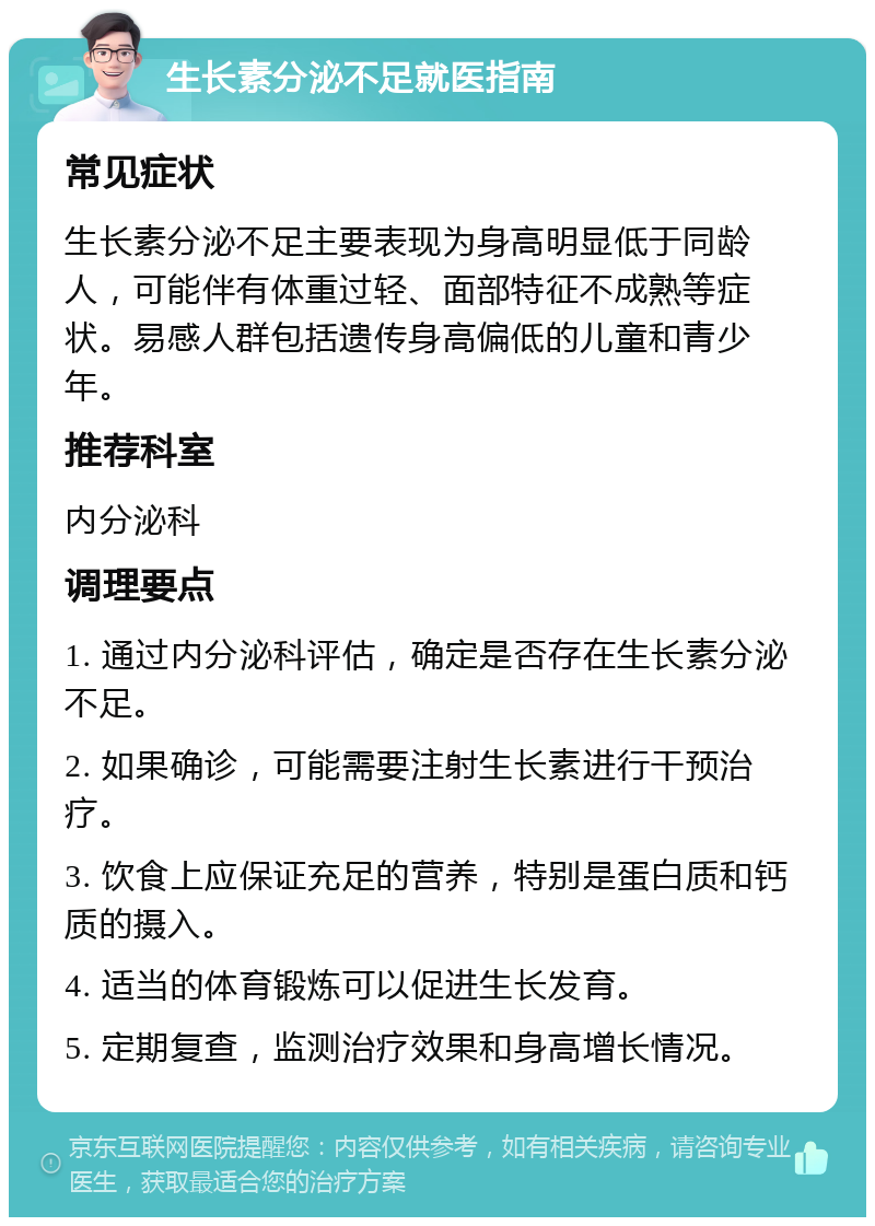 生长素分泌不足就医指南 常见症状 生长素分泌不足主要表现为身高明显低于同龄人，可能伴有体重过轻、面部特征不成熟等症状。易感人群包括遗传身高偏低的儿童和青少年。 推荐科室 内分泌科 调理要点 1. 通过内分泌科评估，确定是否存在生长素分泌不足。 2. 如果确诊，可能需要注射生长素进行干预治疗。 3. 饮食上应保证充足的营养，特别是蛋白质和钙质的摄入。 4. 适当的体育锻炼可以促进生长发育。 5. 定期复查，监测治疗效果和身高增长情况。