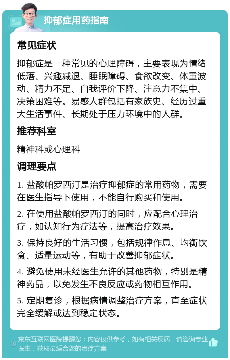 抑郁症用药指南 常见症状 抑郁症是一种常见的心理障碍，主要表现为情绪低落、兴趣减退、睡眠障碍、食欲改变、体重波动、精力不足、自我评价下降、注意力不集中、决策困难等。易感人群包括有家族史、经历过重大生活事件、长期处于压力环境中的人群。 推荐科室 精神科或心理科 调理要点 1. 盐酸帕罗西汀是治疗抑郁症的常用药物，需要在医生指导下使用，不能自行购买和使用。 2. 在使用盐酸帕罗西汀的同时，应配合心理治疗，如认知行为疗法等，提高治疗效果。 3. 保持良好的生活习惯，包括规律作息、均衡饮食、适量运动等，有助于改善抑郁症状。 4. 避免使用未经医生允许的其他药物，特别是精神药品，以免发生不良反应或药物相互作用。 5. 定期复诊，根据病情调整治疗方案，直至症状完全缓解或达到稳定状态。