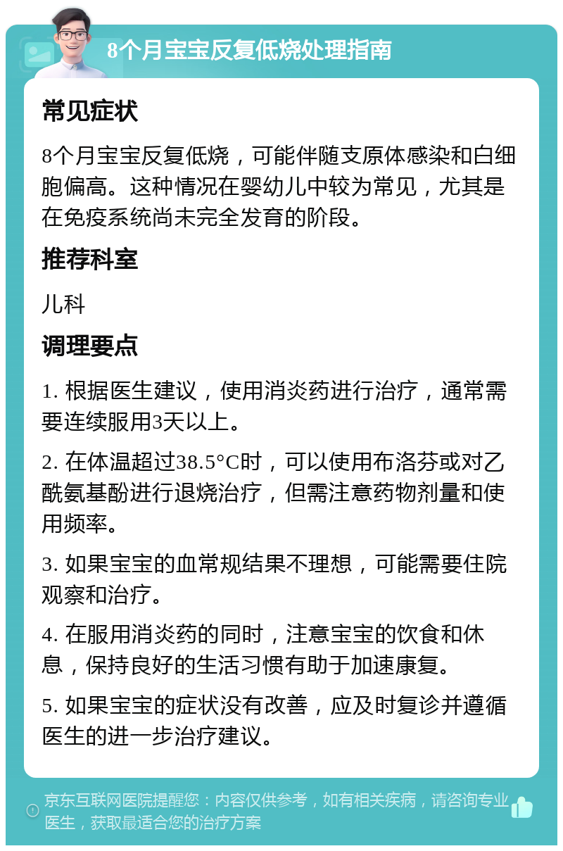 8个月宝宝反复低烧处理指南 常见症状 8个月宝宝反复低烧，可能伴随支原体感染和白细胞偏高。这种情况在婴幼儿中较为常见，尤其是在免疫系统尚未完全发育的阶段。 推荐科室 儿科 调理要点 1. 根据医生建议，使用消炎药进行治疗，通常需要连续服用3天以上。 2. 在体温超过38.5°C时，可以使用布洛芬或对乙酰氨基酚进行退烧治疗，但需注意药物剂量和使用频率。 3. 如果宝宝的血常规结果不理想，可能需要住院观察和治疗。 4. 在服用消炎药的同时，注意宝宝的饮食和休息，保持良好的生活习惯有助于加速康复。 5. 如果宝宝的症状没有改善，应及时复诊并遵循医生的进一步治疗建议。