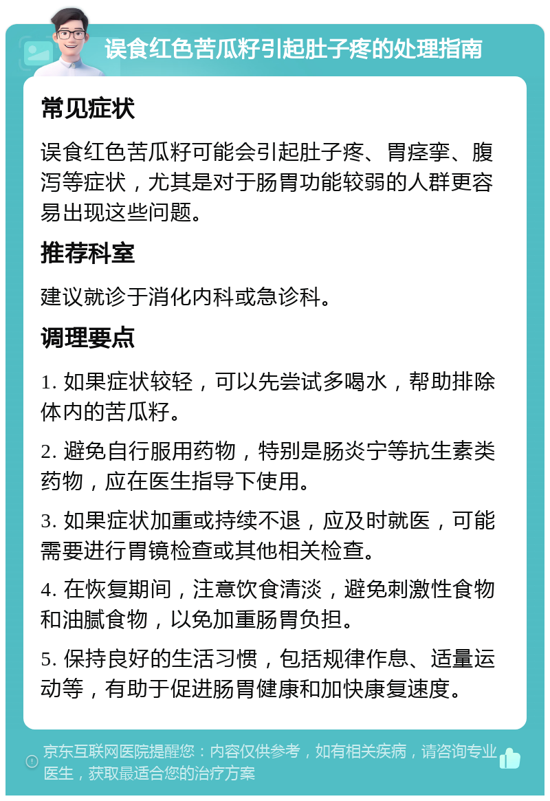 误食红色苦瓜籽引起肚子疼的处理指南 常见症状 误食红色苦瓜籽可能会引起肚子疼、胃痉挛、腹泻等症状，尤其是对于肠胃功能较弱的人群更容易出现这些问题。 推荐科室 建议就诊于消化内科或急诊科。 调理要点 1. 如果症状较轻，可以先尝试多喝水，帮助排除体内的苦瓜籽。 2. 避免自行服用药物，特别是肠炎宁等抗生素类药物，应在医生指导下使用。 3. 如果症状加重或持续不退，应及时就医，可能需要进行胃镜检查或其他相关检查。 4. 在恢复期间，注意饮食清淡，避免刺激性食物和油腻食物，以免加重肠胃负担。 5. 保持良好的生活习惯，包括规律作息、适量运动等，有助于促进肠胃健康和加快康复速度。