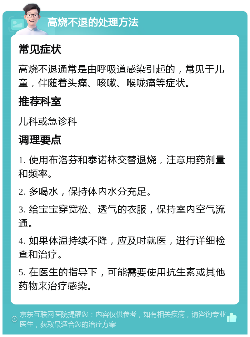 高烧不退的处理方法 常见症状 高烧不退通常是由呼吸道感染引起的，常见于儿童，伴随着头痛、咳嗽、喉咙痛等症状。 推荐科室 儿科或急诊科 调理要点 1. 使用布洛芬和泰诺林交替退烧，注意用药剂量和频率。 2. 多喝水，保持体内水分充足。 3. 给宝宝穿宽松、透气的衣服，保持室内空气流通。 4. 如果体温持续不降，应及时就医，进行详细检查和治疗。 5. 在医生的指导下，可能需要使用抗生素或其他药物来治疗感染。