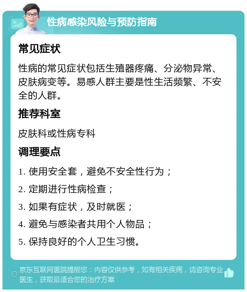 性病感染风险与预防指南 常见症状 性病的常见症状包括生殖器疼痛、分泌物异常、皮肤病变等。易感人群主要是性生活频繁、不安全的人群。 推荐科室 皮肤科或性病专科 调理要点 1. 使用安全套，避免不安全性行为； 2. 定期进行性病检查； 3. 如果有症状，及时就医； 4. 避免与感染者共用个人物品； 5. 保持良好的个人卫生习惯。