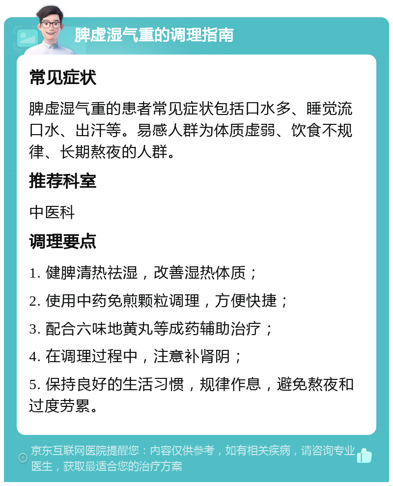 脾虚湿气重的调理指南 常见症状 脾虚湿气重的患者常见症状包括口水多、睡觉流口水、出汗等。易感人群为体质虚弱、饮食不规律、长期熬夜的人群。 推荐科室 中医科 调理要点 1. 健脾清热祛湿，改善湿热体质； 2. 使用中药免煎颗粒调理，方便快捷； 3. 配合六味地黄丸等成药辅助治疗； 4. 在调理过程中，注意补肾阴； 5. 保持良好的生活习惯，规律作息，避免熬夜和过度劳累。