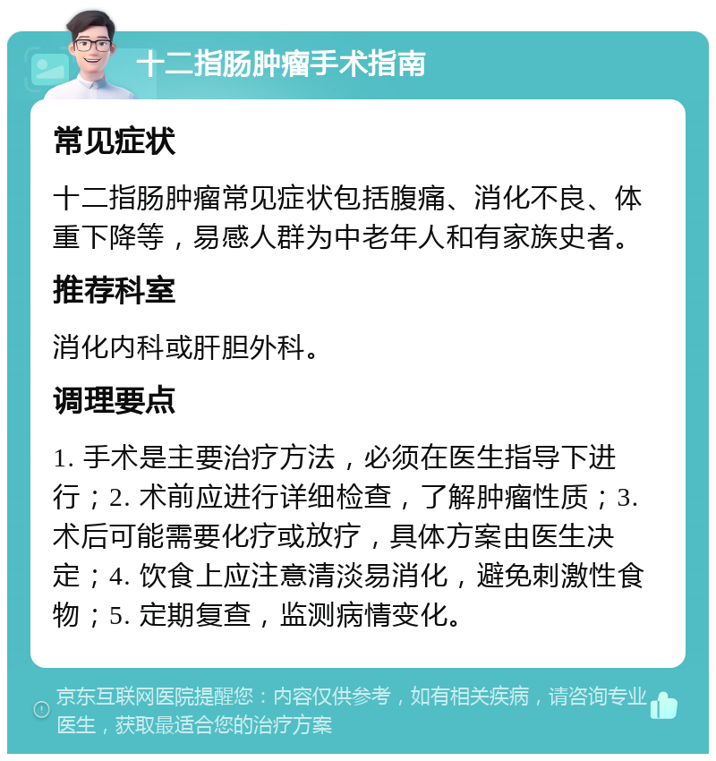 十二指肠肿瘤手术指南 常见症状 十二指肠肿瘤常见症状包括腹痛、消化不良、体重下降等，易感人群为中老年人和有家族史者。 推荐科室 消化内科或肝胆外科。 调理要点 1. 手术是主要治疗方法，必须在医生指导下进行；2. 术前应进行详细检查，了解肿瘤性质；3. 术后可能需要化疗或放疗，具体方案由医生决定；4. 饮食上应注意清淡易消化，避免刺激性食物；5. 定期复查，监测病情变化。