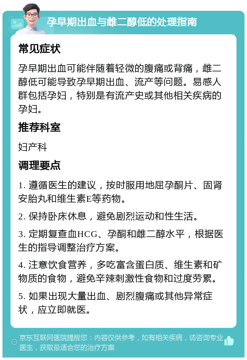 孕早期出血与雌二醇低的处理指南 常见症状 孕早期出血可能伴随着轻微的腹痛或背痛，雌二醇低可能导致孕早期出血、流产等问题。易感人群包括孕妇，特别是有流产史或其他相关疾病的孕妇。 推荐科室 妇产科 调理要点 1. 遵循医生的建议，按时服用地屈孕酮片、固肾安胎丸和维生素E等药物。 2. 保持卧床休息，避免剧烈运动和性生活。 3. 定期复查血HCG、孕酮和雌二醇水平，根据医生的指导调整治疗方案。 4. 注意饮食营养，多吃富含蛋白质、维生素和矿物质的食物，避免辛辣刺激性食物和过度劳累。 5. 如果出现大量出血、剧烈腹痛或其他异常症状，应立即就医。