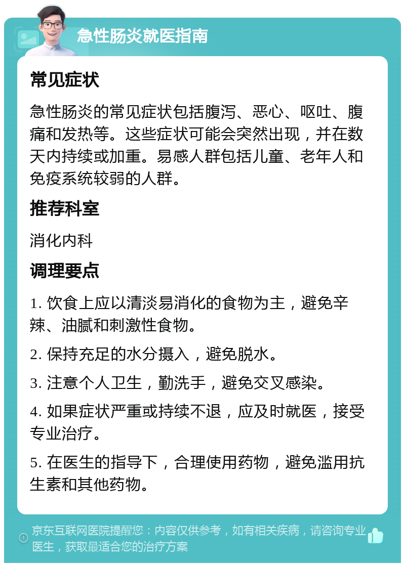 急性肠炎就医指南 常见症状 急性肠炎的常见症状包括腹泻、恶心、呕吐、腹痛和发热等。这些症状可能会突然出现，并在数天内持续或加重。易感人群包括儿童、老年人和免疫系统较弱的人群。 推荐科室 消化内科 调理要点 1. 饮食上应以清淡易消化的食物为主，避免辛辣、油腻和刺激性食物。 2. 保持充足的水分摄入，避免脱水。 3. 注意个人卫生，勤洗手，避免交叉感染。 4. 如果症状严重或持续不退，应及时就医，接受专业治疗。 5. 在医生的指导下，合理使用药物，避免滥用抗生素和其他药物。