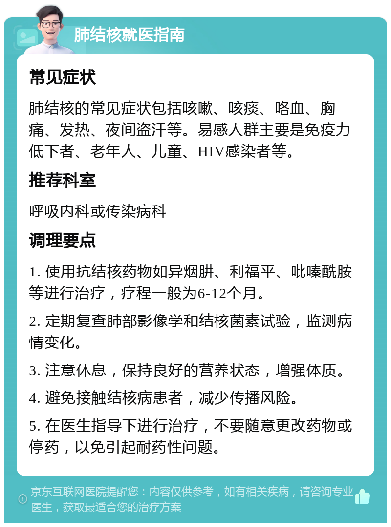 肺结核就医指南 常见症状 肺结核的常见症状包括咳嗽、咳痰、咯血、胸痛、发热、夜间盗汗等。易感人群主要是免疫力低下者、老年人、儿童、HIV感染者等。 推荐科室 呼吸内科或传染病科 调理要点 1. 使用抗结核药物如异烟肼、利福平、吡嗪酰胺等进行治疗，疗程一般为6-12个月。 2. 定期复查肺部影像学和结核菌素试验，监测病情变化。 3. 注意休息，保持良好的营养状态，增强体质。 4. 避免接触结核病患者，减少传播风险。 5. 在医生指导下进行治疗，不要随意更改药物或停药，以免引起耐药性问题。