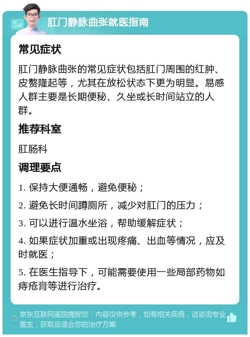 肛门静脉曲张就医指南 常见症状 肛门静脉曲张的常见症状包括肛门周围的红肿、皮赘隆起等，尤其在放松状态下更为明显。易感人群主要是长期便秘、久坐或长时间站立的人群。 推荐科室 肛肠科 调理要点 1. 保持大便通畅，避免便秘； 2. 避免长时间蹲厕所，减少对肛门的压力； 3. 可以进行温水坐浴，帮助缓解症状； 4. 如果症状加重或出现疼痛、出血等情况，应及时就医； 5. 在医生指导下，可能需要使用一些局部药物如痔疮膏等进行治疗。