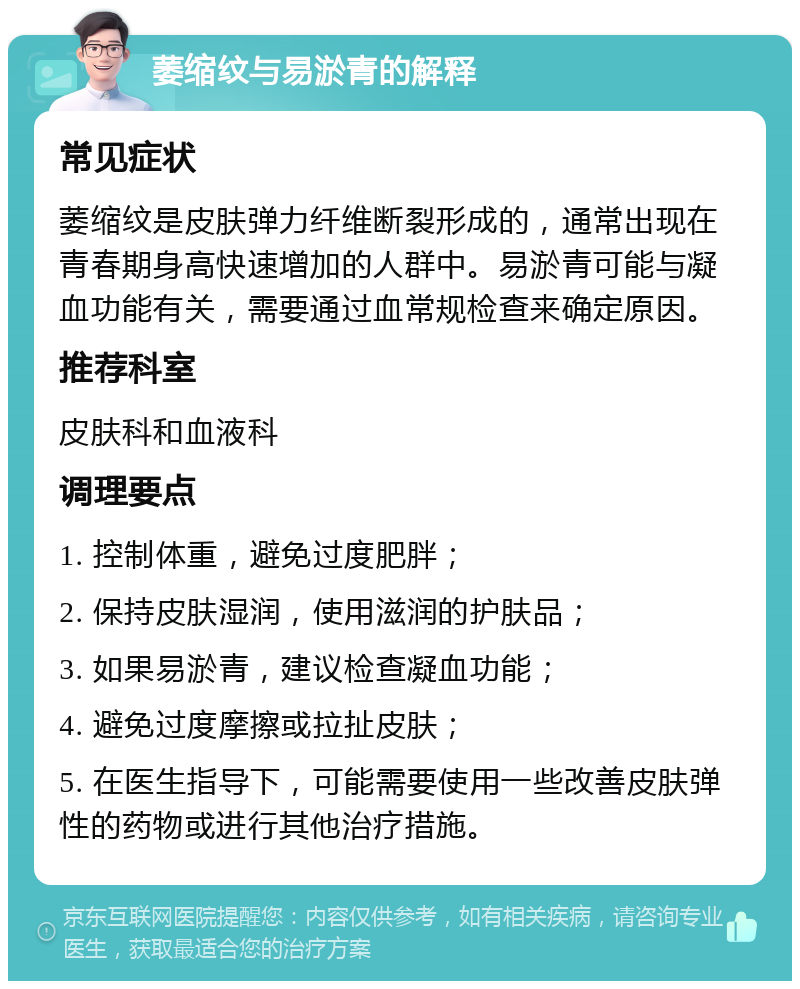 萎缩纹与易淤青的解释 常见症状 萎缩纹是皮肤弹力纤维断裂形成的，通常出现在青春期身高快速增加的人群中。易淤青可能与凝血功能有关，需要通过血常规检查来确定原因。 推荐科室 皮肤科和血液科 调理要点 1. 控制体重，避免过度肥胖； 2. 保持皮肤湿润，使用滋润的护肤品； 3. 如果易淤青，建议检查凝血功能； 4. 避免过度摩擦或拉扯皮肤； 5. 在医生指导下，可能需要使用一些改善皮肤弹性的药物或进行其他治疗措施。