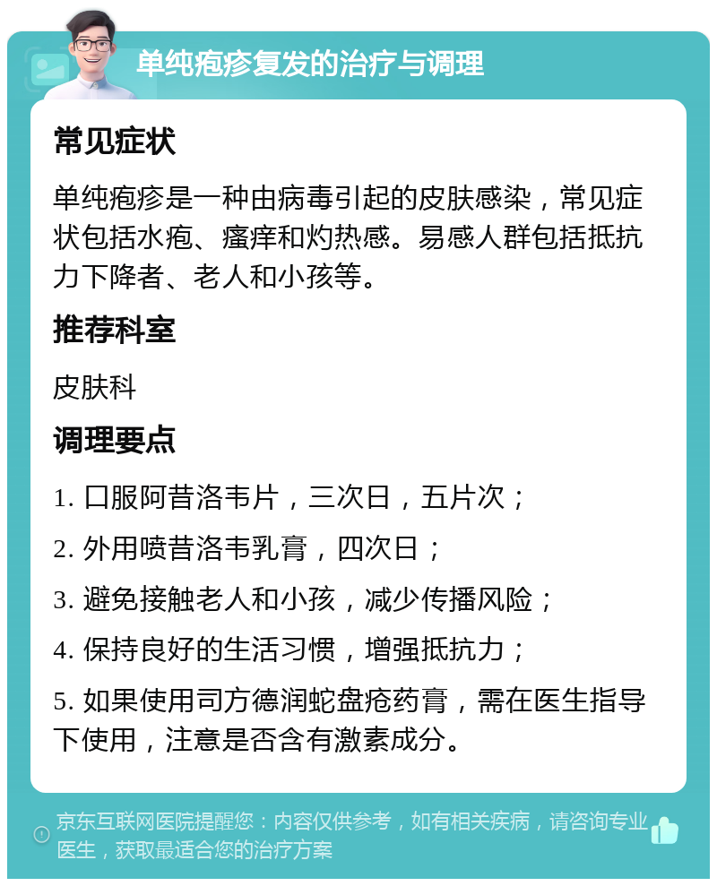 单纯疱疹复发的治疗与调理 常见症状 单纯疱疹是一种由病毒引起的皮肤感染，常见症状包括水疱、瘙痒和灼热感。易感人群包括抵抗力下降者、老人和小孩等。 推荐科室 皮肤科 调理要点 1. 口服阿昔洛韦片，三次日，五片次； 2. 外用喷昔洛韦乳膏，四次日； 3. 避免接触老人和小孩，减少传播风险； 4. 保持良好的生活习惯，增强抵抗力； 5. 如果使用司方德润蛇盘疮药膏，需在医生指导下使用，注意是否含有激素成分。