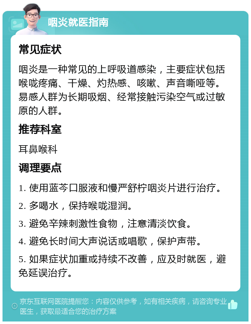 咽炎就医指南 常见症状 咽炎是一种常见的上呼吸道感染，主要症状包括喉咙疼痛、干燥、灼热感、咳嗽、声音嘶哑等。易感人群为长期吸烟、经常接触污染空气或过敏原的人群。 推荐科室 耳鼻喉科 调理要点 1. 使用蓝芩口服液和慢严舒柠咽炎片进行治疗。 2. 多喝水，保持喉咙湿润。 3. 避免辛辣刺激性食物，注意清淡饮食。 4. 避免长时间大声说话或唱歌，保护声带。 5. 如果症状加重或持续不改善，应及时就医，避免延误治疗。