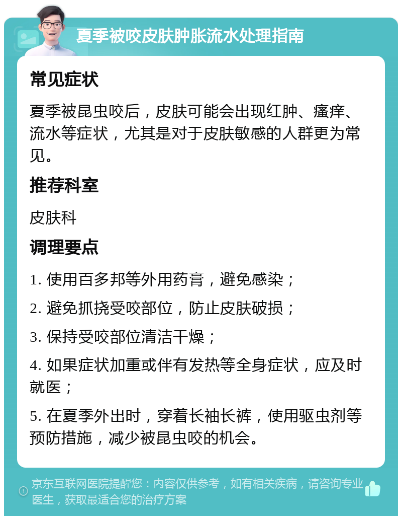 夏季被咬皮肤肿胀流水处理指南 常见症状 夏季被昆虫咬后，皮肤可能会出现红肿、瘙痒、流水等症状，尤其是对于皮肤敏感的人群更为常见。 推荐科室 皮肤科 调理要点 1. 使用百多邦等外用药膏，避免感染； 2. 避免抓挠受咬部位，防止皮肤破损； 3. 保持受咬部位清洁干燥； 4. 如果症状加重或伴有发热等全身症状，应及时就医； 5. 在夏季外出时，穿着长袖长裤，使用驱虫剂等预防措施，减少被昆虫咬的机会。