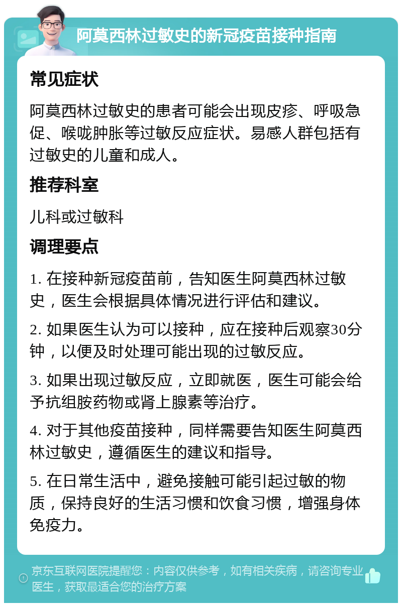 阿莫西林过敏史的新冠疫苗接种指南 常见症状 阿莫西林过敏史的患者可能会出现皮疹、呼吸急促、喉咙肿胀等过敏反应症状。易感人群包括有过敏史的儿童和成人。 推荐科室 儿科或过敏科 调理要点 1. 在接种新冠疫苗前，告知医生阿莫西林过敏史，医生会根据具体情况进行评估和建议。 2. 如果医生认为可以接种，应在接种后观察30分钟，以便及时处理可能出现的过敏反应。 3. 如果出现过敏反应，立即就医，医生可能会给予抗组胺药物或肾上腺素等治疗。 4. 对于其他疫苗接种，同样需要告知医生阿莫西林过敏史，遵循医生的建议和指导。 5. 在日常生活中，避免接触可能引起过敏的物质，保持良好的生活习惯和饮食习惯，增强身体免疫力。