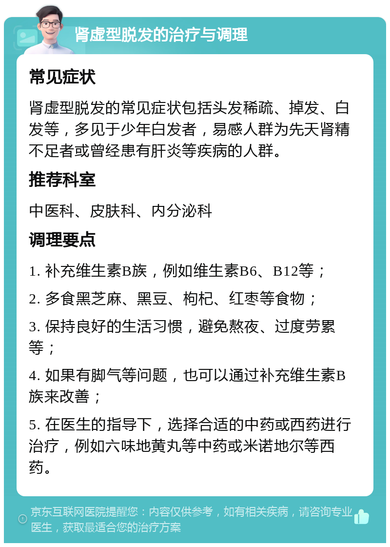 肾虚型脱发的治疗与调理 常见症状 肾虚型脱发的常见症状包括头发稀疏、掉发、白发等，多见于少年白发者，易感人群为先天肾精不足者或曾经患有肝炎等疾病的人群。 推荐科室 中医科、皮肤科、内分泌科 调理要点 1. 补充维生素B族，例如维生素B6、B12等； 2. 多食黑芝麻、黑豆、枸杞、红枣等食物； 3. 保持良好的生活习惯，避免熬夜、过度劳累等； 4. 如果有脚气等问题，也可以通过补充维生素B族来改善； 5. 在医生的指导下，选择合适的中药或西药进行治疗，例如六味地黄丸等中药或米诺地尔等西药。