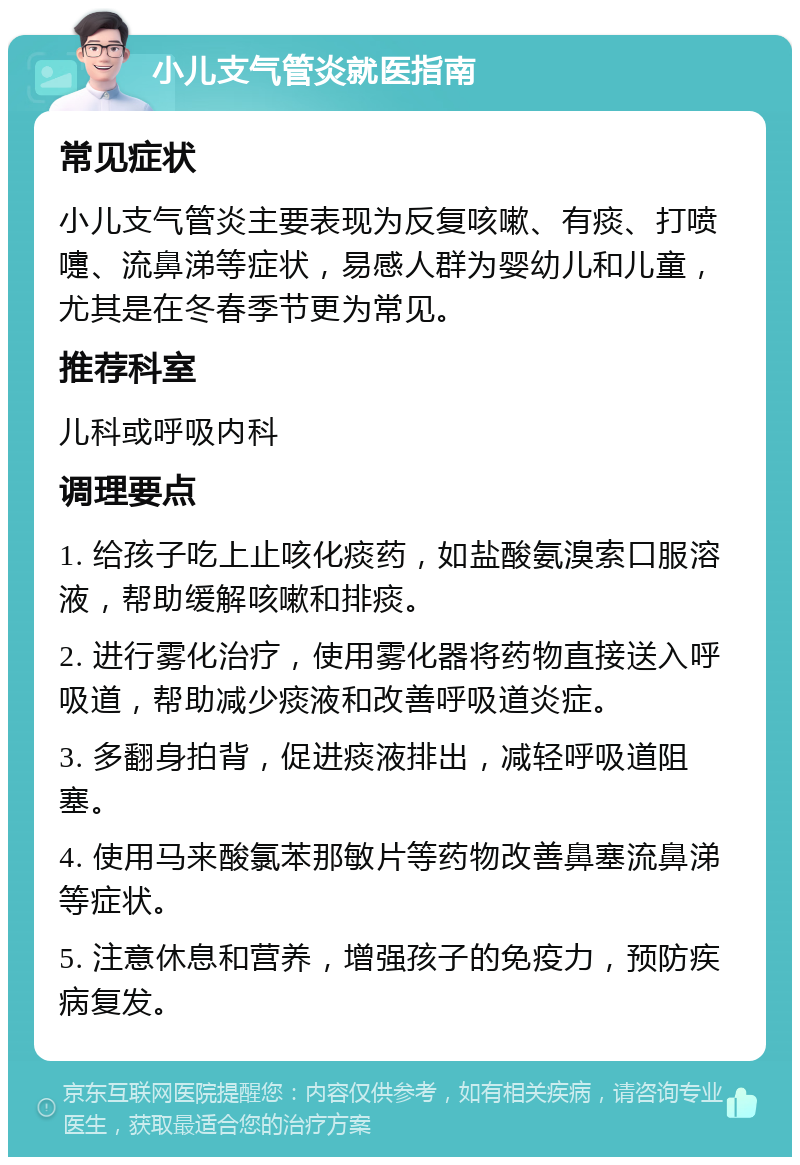 小儿支气管炎就医指南 常见症状 小儿支气管炎主要表现为反复咳嗽、有痰、打喷嚏、流鼻涕等症状，易感人群为婴幼儿和儿童，尤其是在冬春季节更为常见。 推荐科室 儿科或呼吸内科 调理要点 1. 给孩子吃上止咳化痰药，如盐酸氨溴索口服溶液，帮助缓解咳嗽和排痰。 2. 进行雾化治疗，使用雾化器将药物直接送入呼吸道，帮助减少痰液和改善呼吸道炎症。 3. 多翻身拍背，促进痰液排出，减轻呼吸道阻塞。 4. 使用马来酸氯苯那敏片等药物改善鼻塞流鼻涕等症状。 5. 注意休息和营养，增强孩子的免疫力，预防疾病复发。