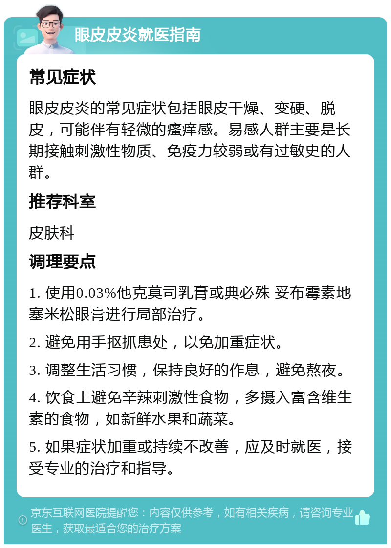 眼皮皮炎就医指南 常见症状 眼皮皮炎的常见症状包括眼皮干燥、变硬、脱皮，可能伴有轻微的瘙痒感。易感人群主要是长期接触刺激性物质、免疫力较弱或有过敏史的人群。 推荐科室 皮肤科 调理要点 1. 使用0.03%他克莫司乳膏或典必殊 妥布霉素地塞米松眼膏进行局部治疗。 2. 避免用手抠抓患处，以免加重症状。 3. 调整生活习惯，保持良好的作息，避免熬夜。 4. 饮食上避免辛辣刺激性食物，多摄入富含维生素的食物，如新鲜水果和蔬菜。 5. 如果症状加重或持续不改善，应及时就医，接受专业的治疗和指导。